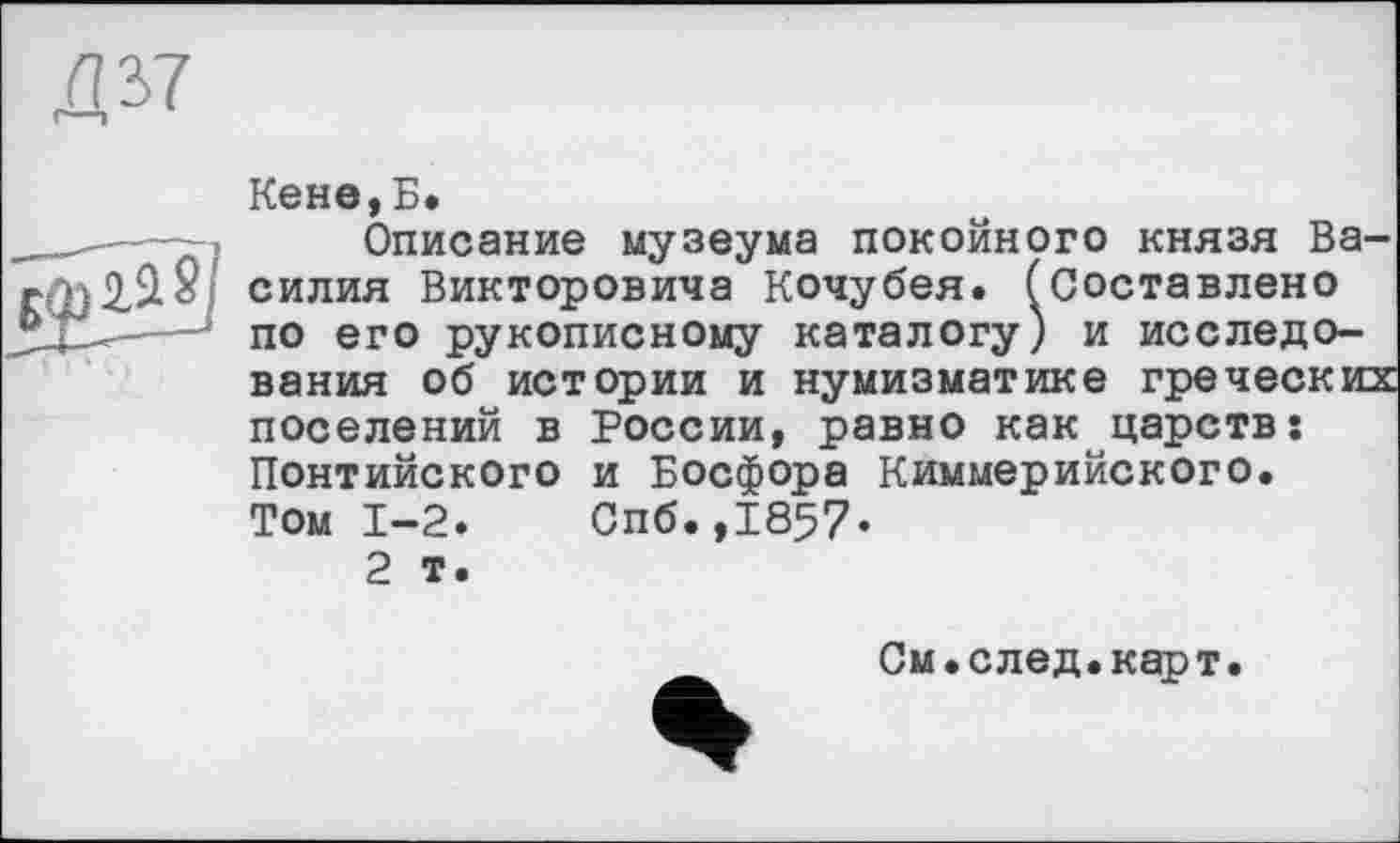 ﻿Д37
Кене,Б.
__- -- , > Описание музеума покойного князя Ва-силия Викторовича Кочубея. (Составлено -* по его рукописному каталогу) и исследования об истории и нумизматике греческих поселений в России, равно как царств: Понтийского и Босфора Киммерийского. Том 1-2.	Спб.,1857-
2 т.
См.след.карт